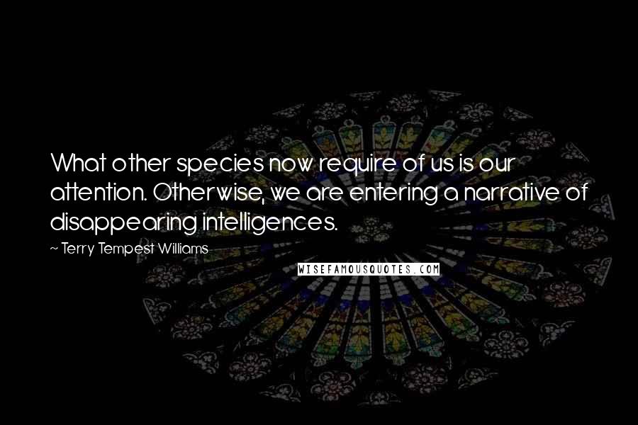 Terry Tempest Williams Quotes: What other species now require of us is our attention. Otherwise, we are entering a narrative of disappearing intelligences.