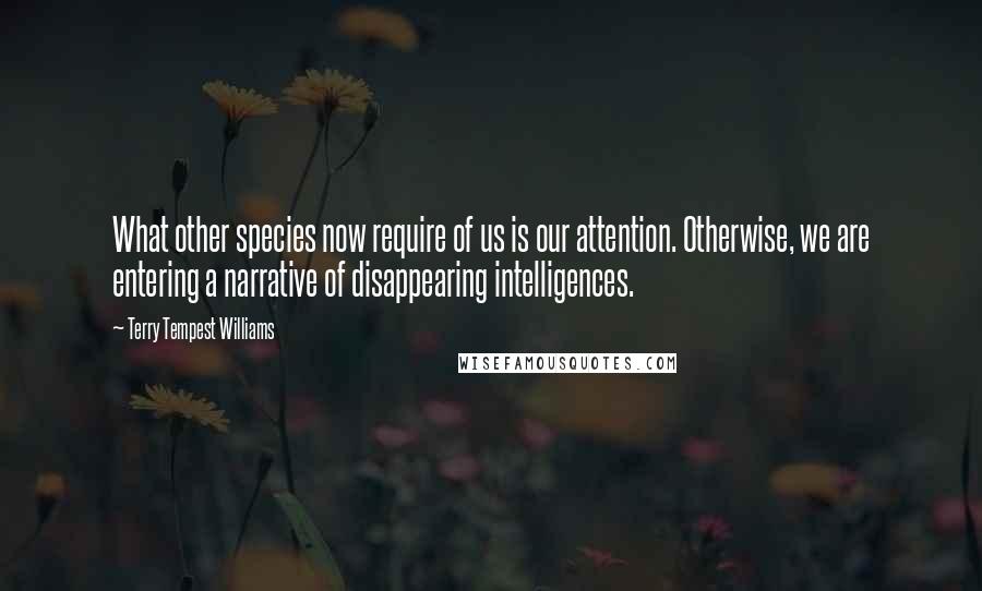 Terry Tempest Williams Quotes: What other species now require of us is our attention. Otherwise, we are entering a narrative of disappearing intelligences.