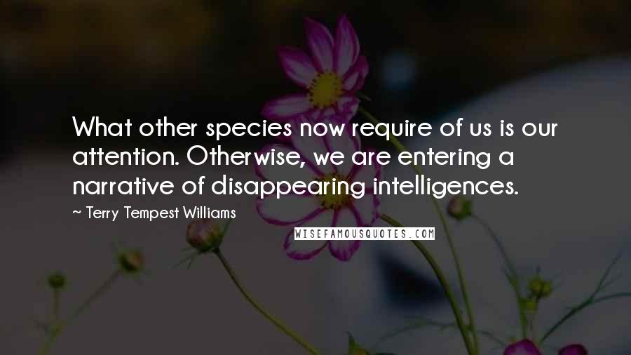 Terry Tempest Williams Quotes: What other species now require of us is our attention. Otherwise, we are entering a narrative of disappearing intelligences.