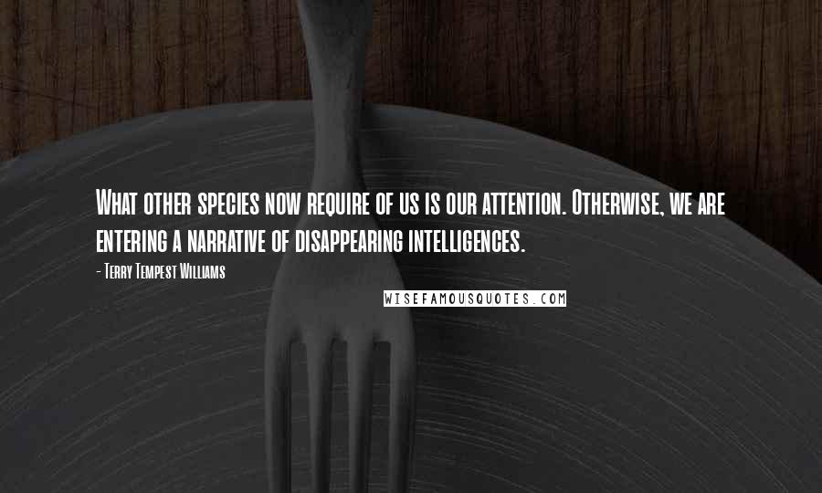 Terry Tempest Williams Quotes: What other species now require of us is our attention. Otherwise, we are entering a narrative of disappearing intelligences.