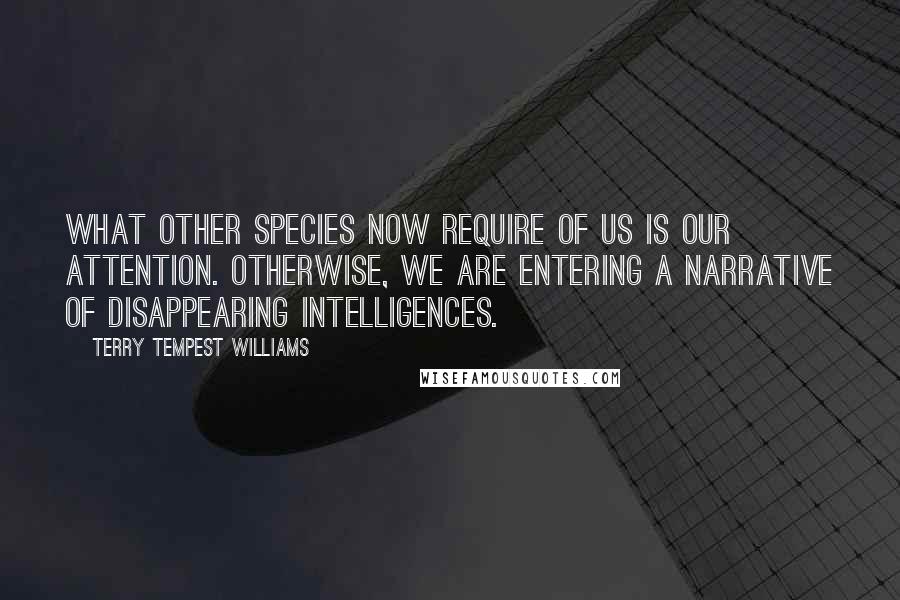 Terry Tempest Williams Quotes: What other species now require of us is our attention. Otherwise, we are entering a narrative of disappearing intelligences.