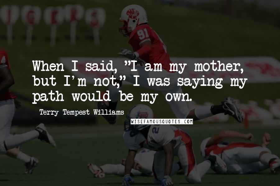 Terry Tempest Williams Quotes: When I said, "I am my mother, but I'm not," I was saying my path would be my own.