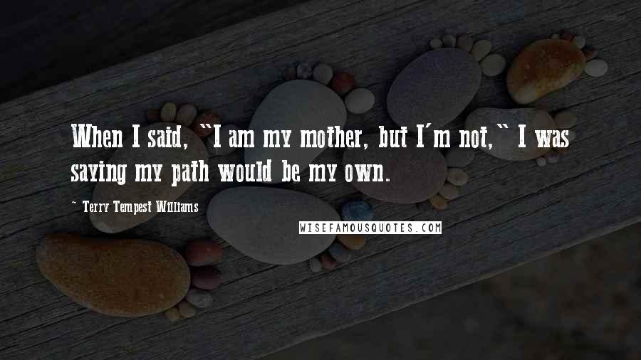 Terry Tempest Williams Quotes: When I said, "I am my mother, but I'm not," I was saying my path would be my own.