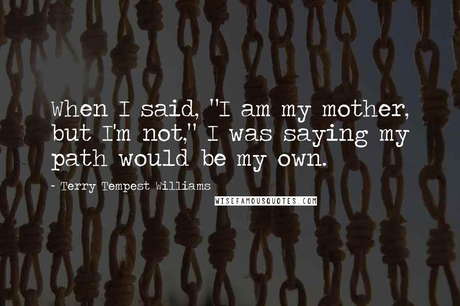 Terry Tempest Williams Quotes: When I said, "I am my mother, but I'm not," I was saying my path would be my own.