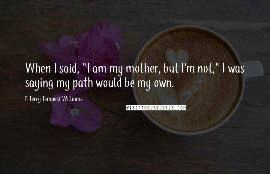 Terry Tempest Williams Quotes: When I said, "I am my mother, but I'm not," I was saying my path would be my own.