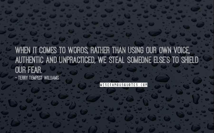 Terry Tempest Williams Quotes: When it comes to words, rather than using our own voice, authentic and unpracticed, we steal someone else's to shield our fear.