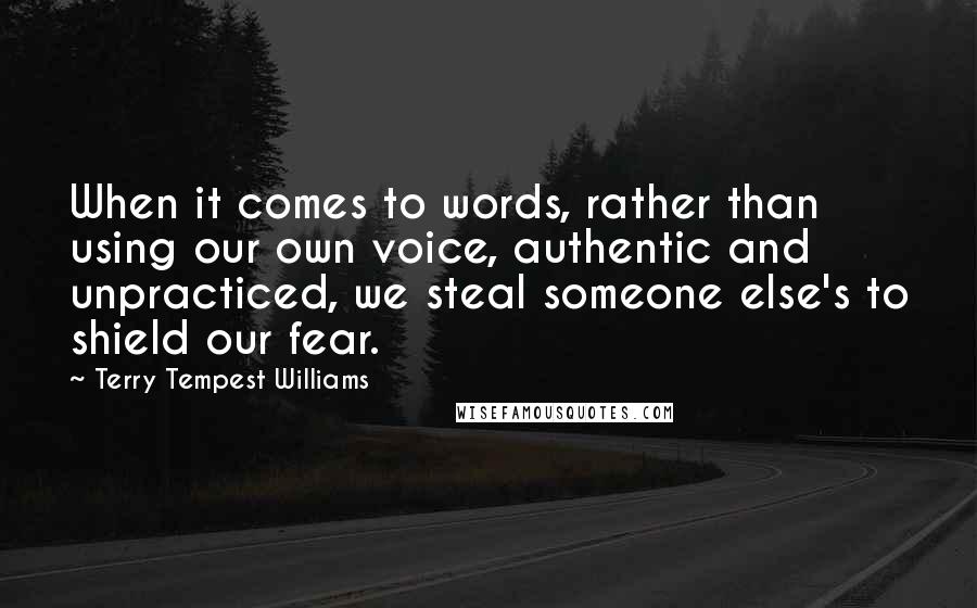 Terry Tempest Williams Quotes: When it comes to words, rather than using our own voice, authentic and unpracticed, we steal someone else's to shield our fear.