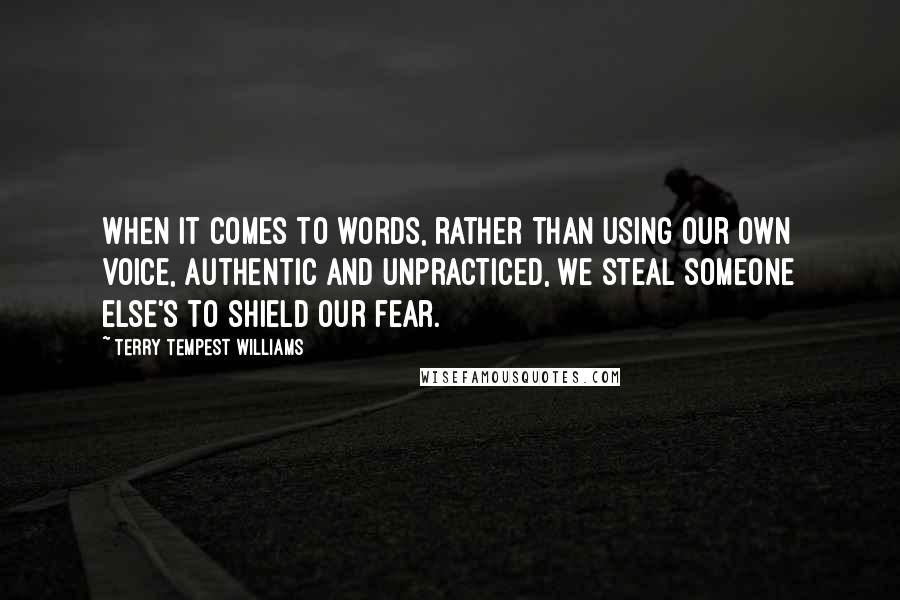 Terry Tempest Williams Quotes: When it comes to words, rather than using our own voice, authentic and unpracticed, we steal someone else's to shield our fear.