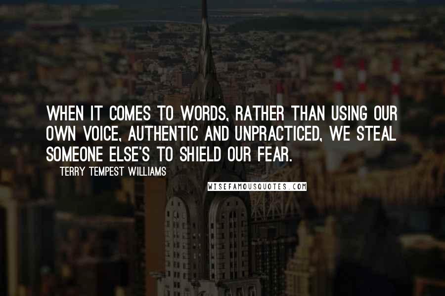 Terry Tempest Williams Quotes: When it comes to words, rather than using our own voice, authentic and unpracticed, we steal someone else's to shield our fear.