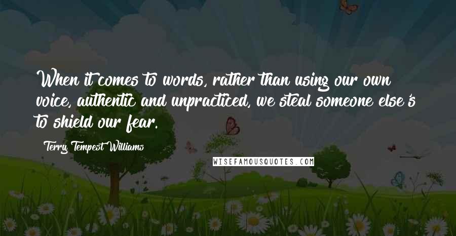 Terry Tempest Williams Quotes: When it comes to words, rather than using our own voice, authentic and unpracticed, we steal someone else's to shield our fear.