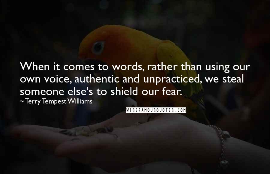 Terry Tempest Williams Quotes: When it comes to words, rather than using our own voice, authentic and unpracticed, we steal someone else's to shield our fear.