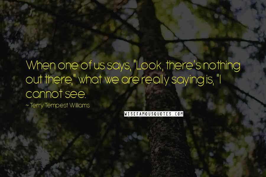 Terry Tempest Williams Quotes: When one of us says, "Look, there's nothing out there," what we are really saying is, "I cannot see.