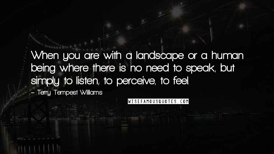 Terry Tempest Williams Quotes: When you are with a landscape or a human being where there is no need to speak, but simply to listen, to perceive, to feel.