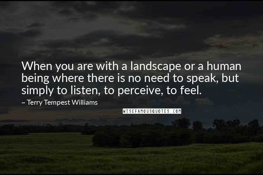 Terry Tempest Williams Quotes: When you are with a landscape or a human being where there is no need to speak, but simply to listen, to perceive, to feel.