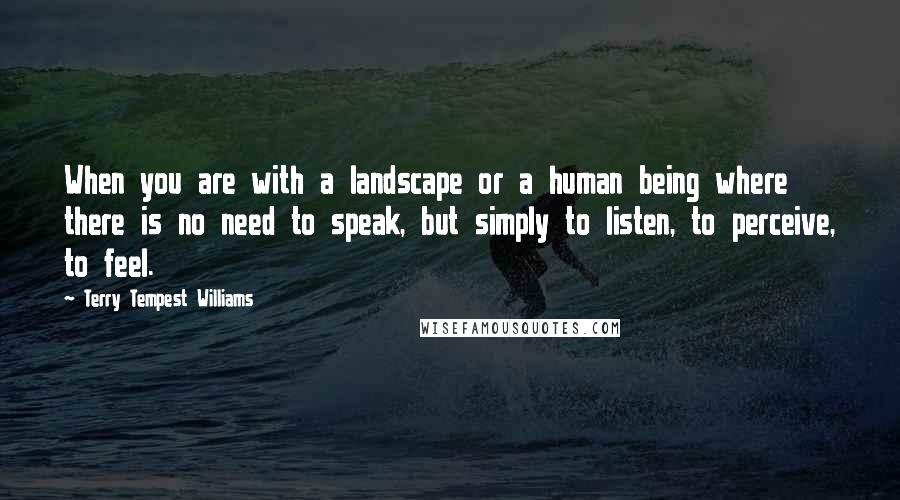 Terry Tempest Williams Quotes: When you are with a landscape or a human being where there is no need to speak, but simply to listen, to perceive, to feel.