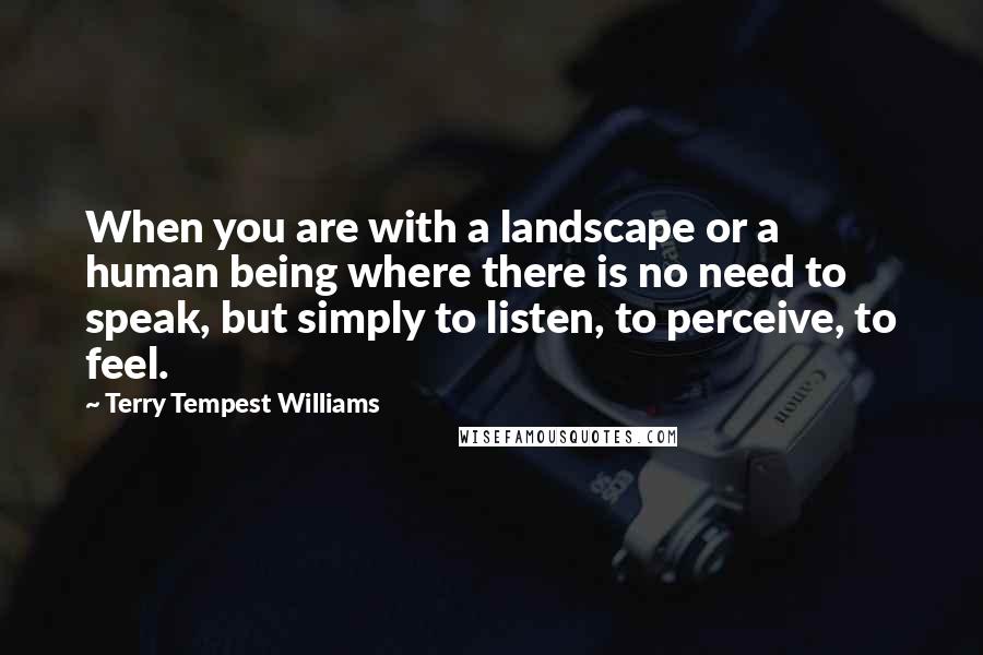 Terry Tempest Williams Quotes: When you are with a landscape or a human being where there is no need to speak, but simply to listen, to perceive, to feel.