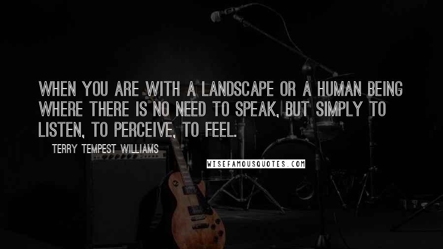 Terry Tempest Williams Quotes: When you are with a landscape or a human being where there is no need to speak, but simply to listen, to perceive, to feel.