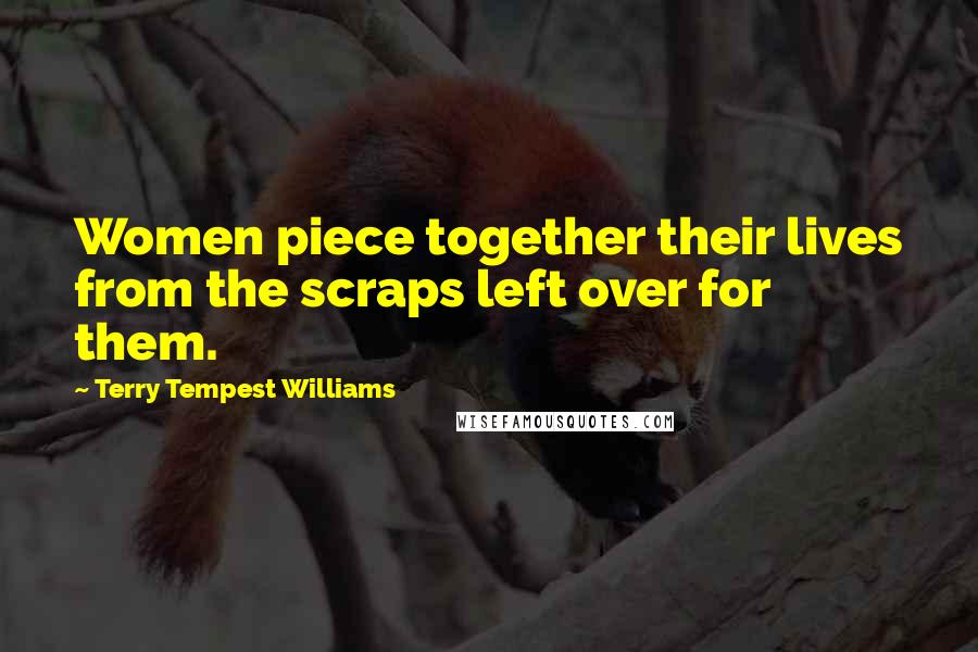 Terry Tempest Williams Quotes: Women piece together their lives from the scraps left over for them.