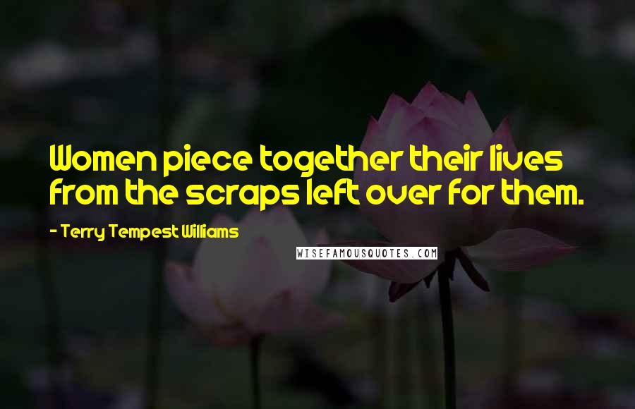 Terry Tempest Williams Quotes: Women piece together their lives from the scraps left over for them.