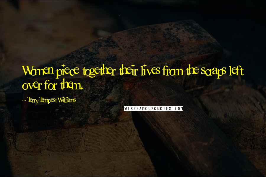 Terry Tempest Williams Quotes: Women piece together their lives from the scraps left over for them.