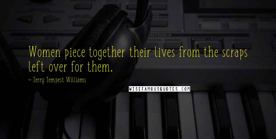 Terry Tempest Williams Quotes: Women piece together their lives from the scraps left over for them.