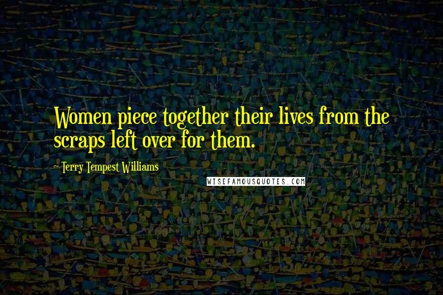 Terry Tempest Williams Quotes: Women piece together their lives from the scraps left over for them.