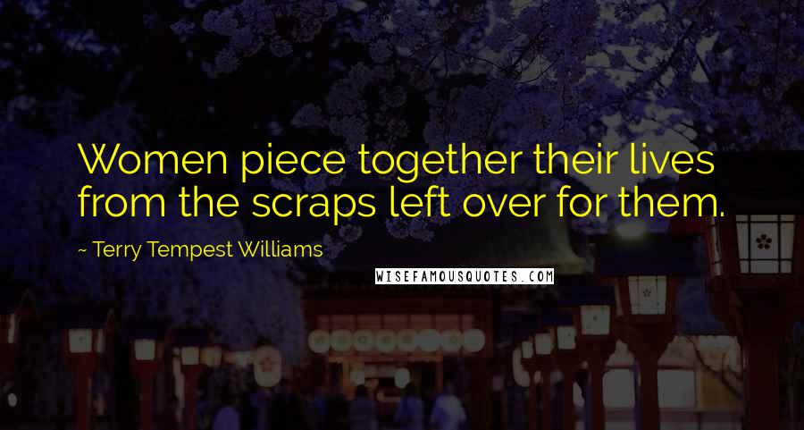 Terry Tempest Williams Quotes: Women piece together their lives from the scraps left over for them.