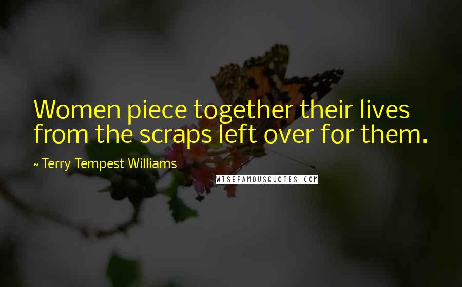 Terry Tempest Williams Quotes: Women piece together their lives from the scraps left over for them.