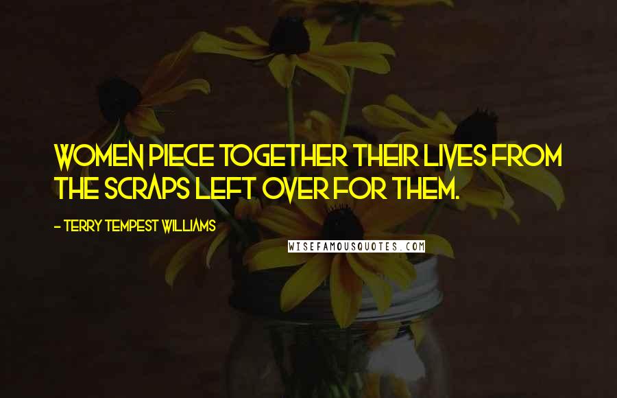 Terry Tempest Williams Quotes: Women piece together their lives from the scraps left over for them.