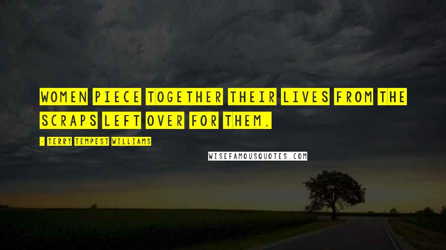 Terry Tempest Williams Quotes: Women piece together their lives from the scraps left over for them.