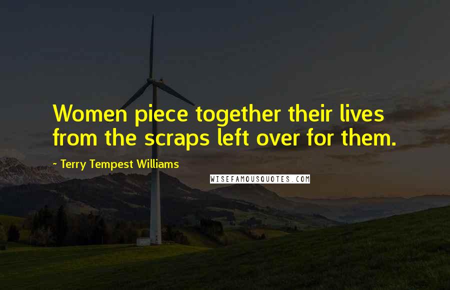 Terry Tempest Williams Quotes: Women piece together their lives from the scraps left over for them.