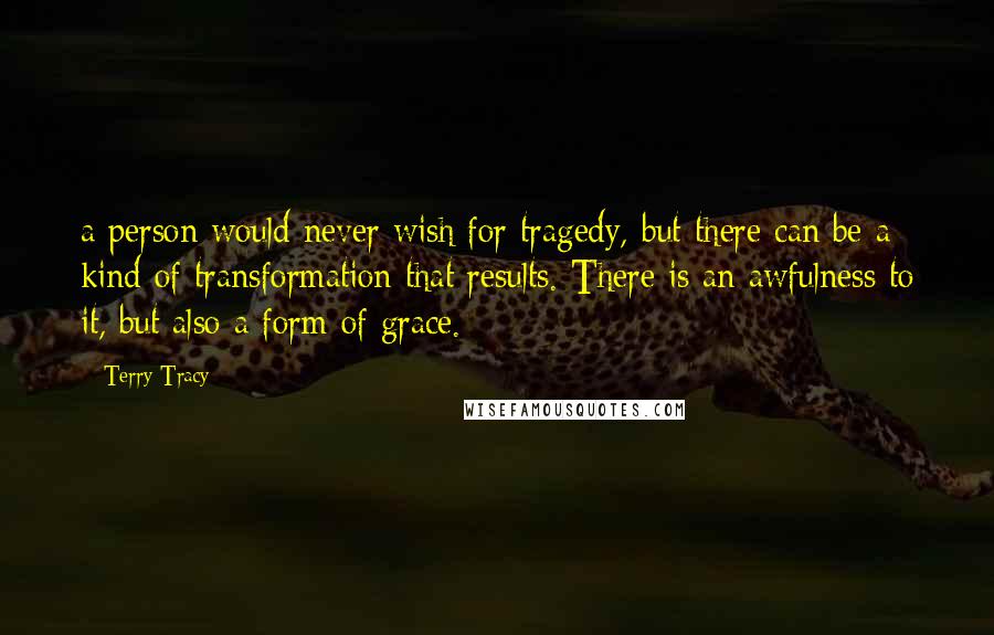 Terry Tracy Quotes: a person would never wish for tragedy, but there can be a kind of transformation that results. There is an awfulness to it, but also a form of grace.