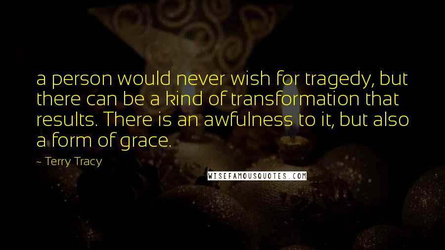 Terry Tracy Quotes: a person would never wish for tragedy, but there can be a kind of transformation that results. There is an awfulness to it, but also a form of grace.