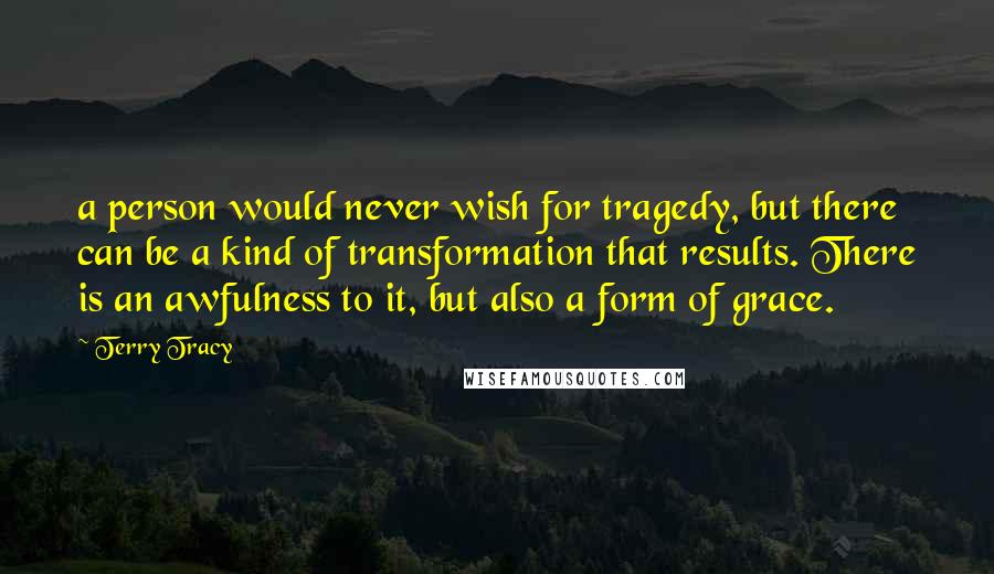 Terry Tracy Quotes: a person would never wish for tragedy, but there can be a kind of transformation that results. There is an awfulness to it, but also a form of grace.