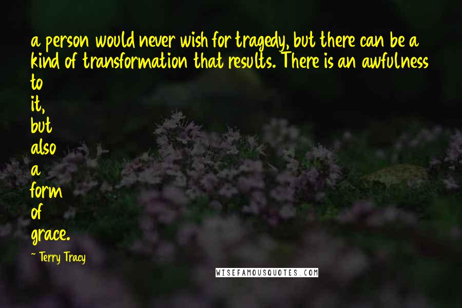 Terry Tracy Quotes: a person would never wish for tragedy, but there can be a kind of transformation that results. There is an awfulness to it, but also a form of grace.