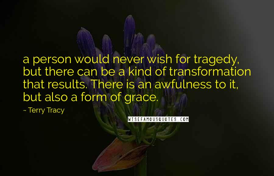 Terry Tracy Quotes: a person would never wish for tragedy, but there can be a kind of transformation that results. There is an awfulness to it, but also a form of grace.