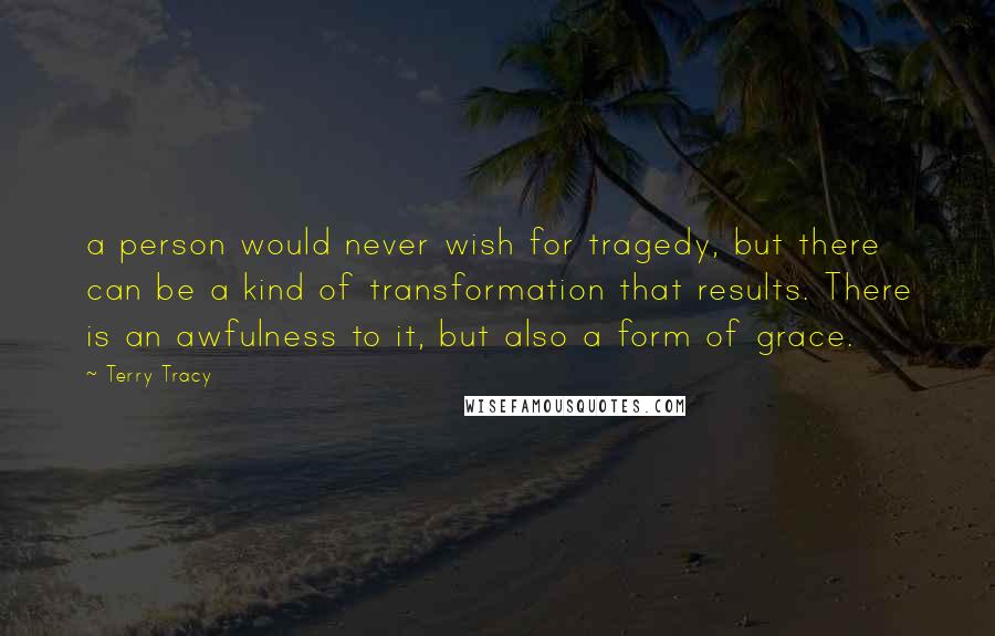 Terry Tracy Quotes: a person would never wish for tragedy, but there can be a kind of transformation that results. There is an awfulness to it, but also a form of grace.