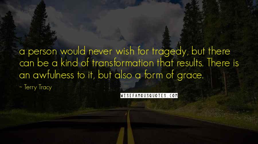 Terry Tracy Quotes: a person would never wish for tragedy, but there can be a kind of transformation that results. There is an awfulness to it, but also a form of grace.