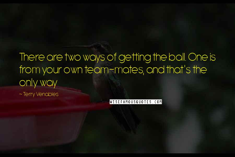 Terry Venables Quotes: There are two ways of getting the ball. One is from your own team-mates, and that's the only way