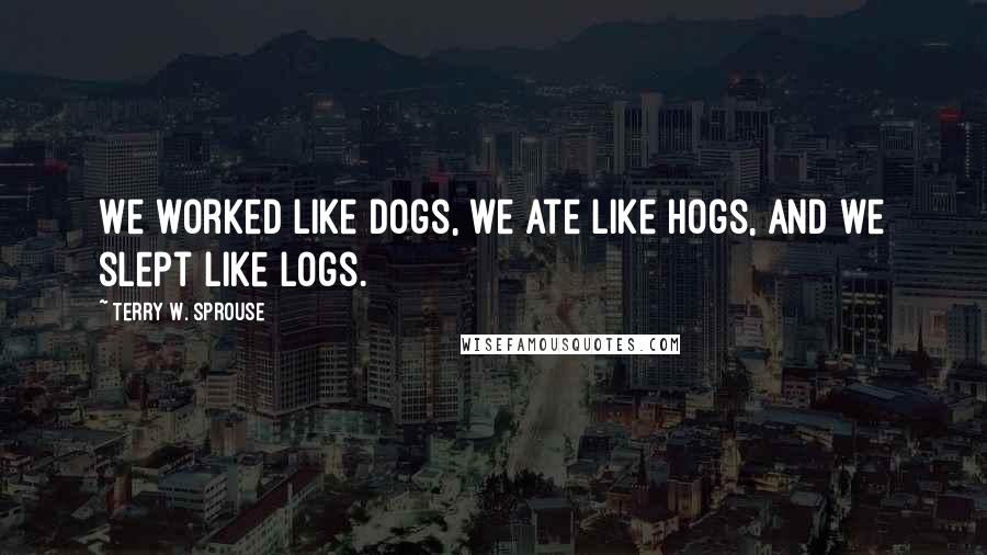 Terry W. Sprouse Quotes: We worked like dogs, we ate like hogs, and we slept like logs.