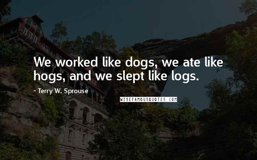 Terry W. Sprouse Quotes: We worked like dogs, we ate like hogs, and we slept like logs.