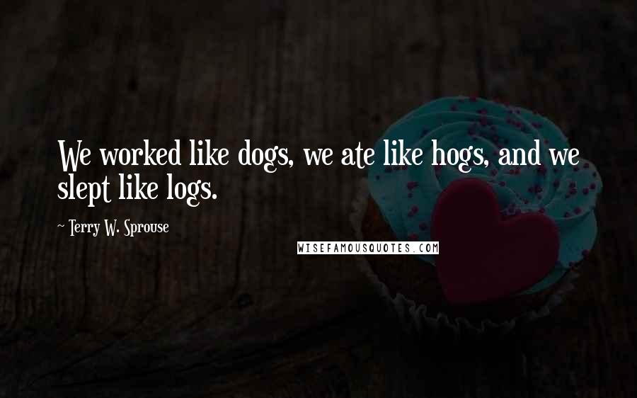 Terry W. Sprouse Quotes: We worked like dogs, we ate like hogs, and we slept like logs.