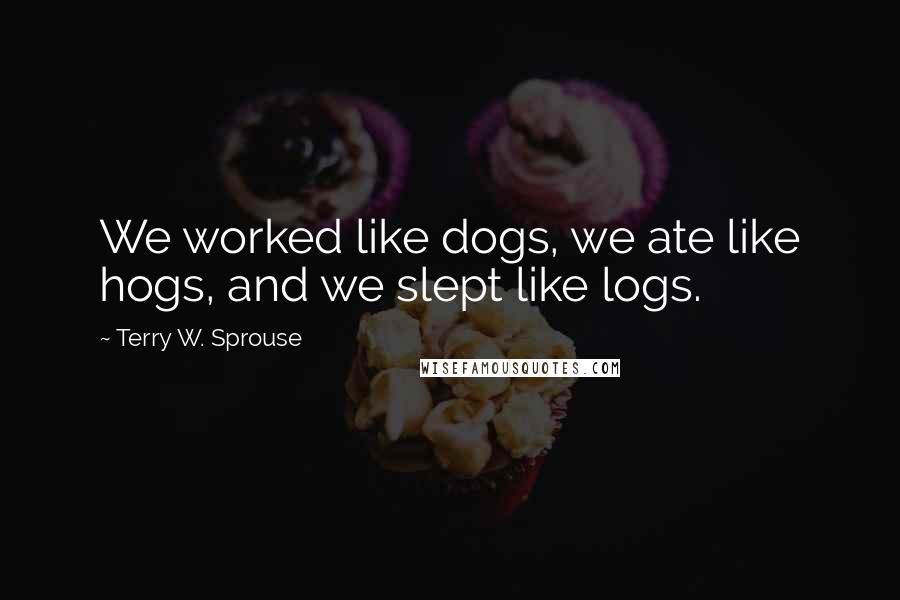 Terry W. Sprouse Quotes: We worked like dogs, we ate like hogs, and we slept like logs.