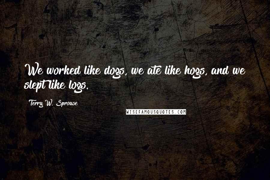 Terry W. Sprouse Quotes: We worked like dogs, we ate like hogs, and we slept like logs.