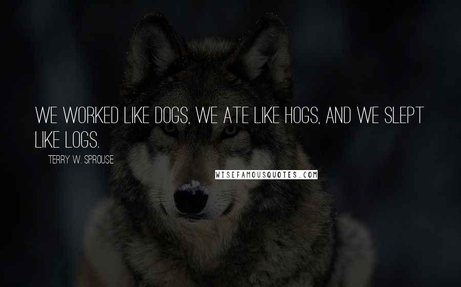 Terry W. Sprouse Quotes: We worked like dogs, we ate like hogs, and we slept like logs.