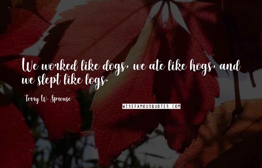 Terry W. Sprouse Quotes: We worked like dogs, we ate like hogs, and we slept like logs.