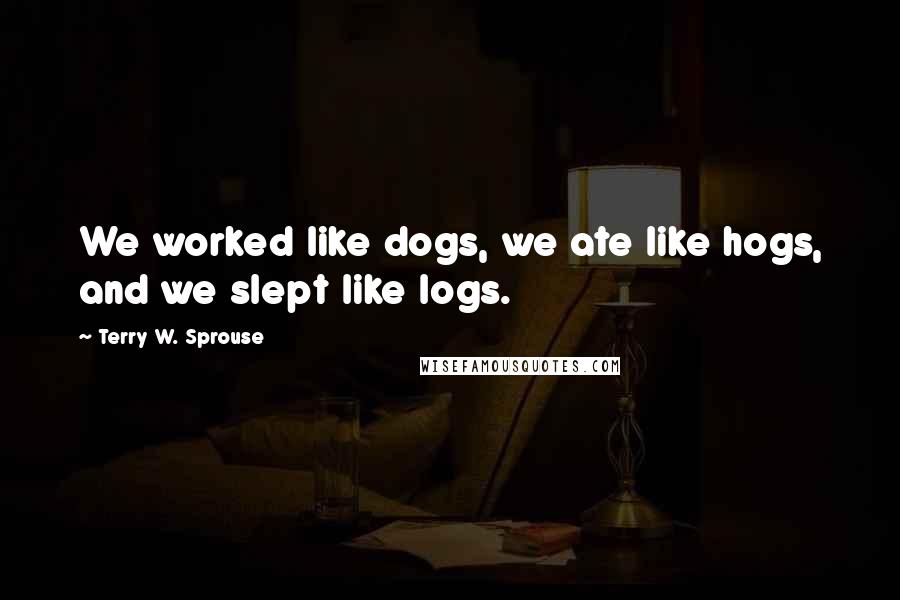 Terry W. Sprouse Quotes: We worked like dogs, we ate like hogs, and we slept like logs.