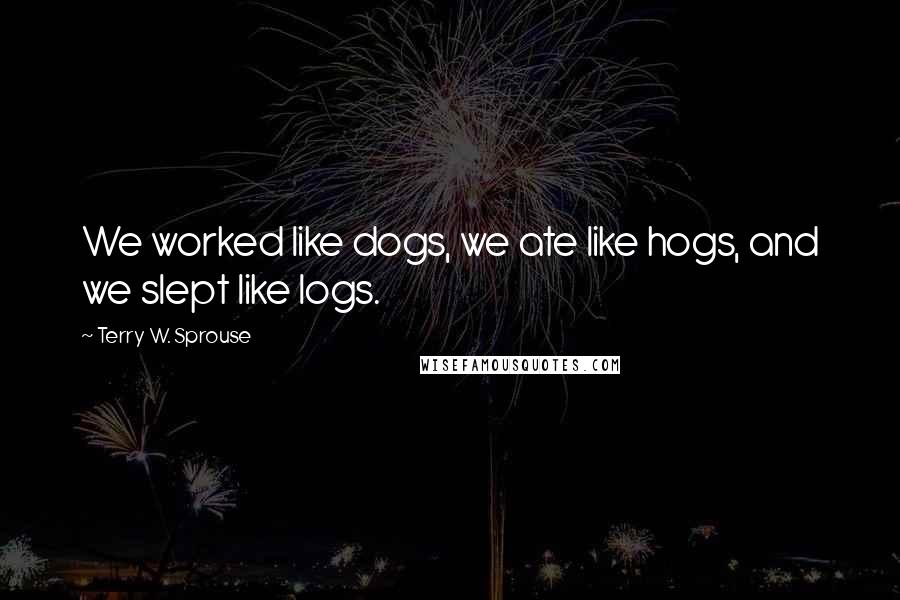 Terry W. Sprouse Quotes: We worked like dogs, we ate like hogs, and we slept like logs.