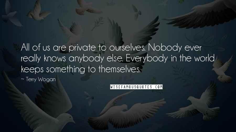 Terry Wogan Quotes: All of us are private to ourselves. Nobody ever really knows anybody else. Everybody in the world keeps something to themselves.