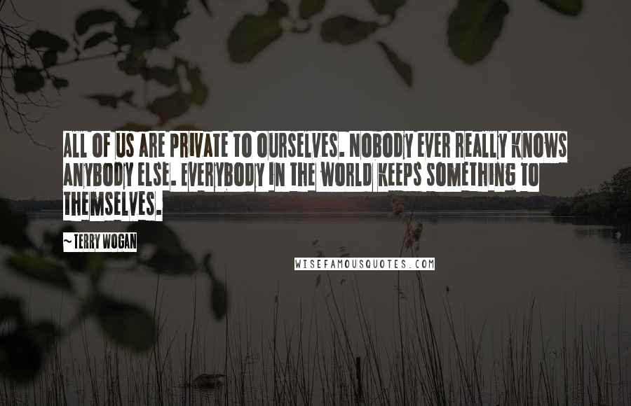 Terry Wogan Quotes: All of us are private to ourselves. Nobody ever really knows anybody else. Everybody in the world keeps something to themselves.